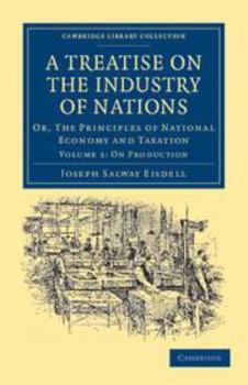 A Treatise on the Industry of Nations: Volume 1, on Production: Or, the Principles of National Economy and Taxation