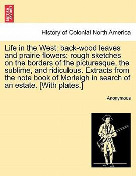 Life in the West, Back-Wood Leaves and Prairie Flowers: Rough Sketches on the Borders of the Picturesque, the Sublime, and Ridiculous; Extracts from the Note Book of Morleigh in Search of an Estate (C