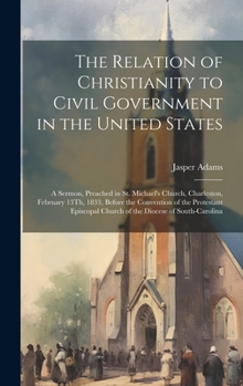 Hardcover The Relation of Christianity to Civil Government in the United States: A Sermon, Preached in St. Michael's Church, Charleston, February 13Th, 1833, Be Book