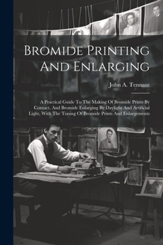 Bromide Printing And Enlarging: A Practical Guide To The Making Of Bromide Prints By Contact, And Bromide Enlarging By Daylight And Artificial Light, With The Toning Of Bromide Prints And Enlargements