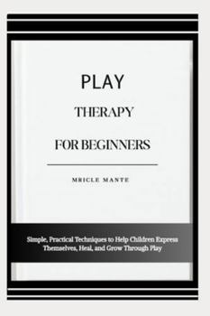 PLAY THERAPY FOR BEGINNERS: Simple, Practical Techniques to Help Children Express Themselves, Heal, and Grow Through Play