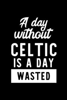 A Day Without Celtic Is A Day Wasted: Notebook for Celtic Lover | Great Christmas & Birthday Gift Idea for Celtic Fan | Celtic Journal | Celtic Fan Diary | 100 pages 6x9 inches