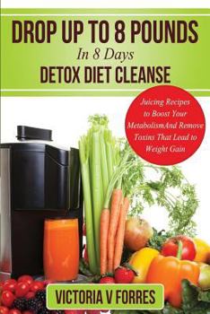 Drop Up To 8 Pounds In 8 Days - Detox Diet Cleanse: Alkalize, Energize - Juicing Recipes To Boost Your Metabolism And Remove Toxins That Lead To Weight Gain: With Over 50 Delicious Weight Loss Juice F