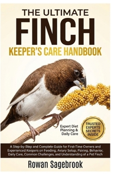 THE ULTIMATE FINCH KEEPER’S CARE HANDBOOK: A Step-By-Step Guide for First-Time Owners and Experienced Keepers on Feeding, Aviary Setup, Pairing, ... Challenges, and Understanding of A Pet Finch