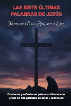 LAS SIETE ÚLTIMAS PALABRAS DE JESÚS: MEDITACIONES PARA EL ALMA ANTE LA CRUZ: ORACIONES Y REFLEXIONES PARA ENCONTRARSE CON CRISTO EN SUS PALABRAS DE AMOR Y REDENCIÓN