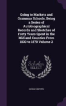 Going to Markets and Grammar Schools, Being a Series of Autobiographical Records and Sketches of Forty Years Spent in the Midland Counties From 1830 to 1870 Volume 2