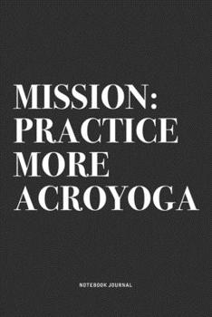 Mission: Practice More Acroyoga: A 6x9 Inch Notebook Journal Diary With A Bold Text Font Slogan On A Matte Cover and 120 Blank Lined Pages Makes A Great Alternative To A Card