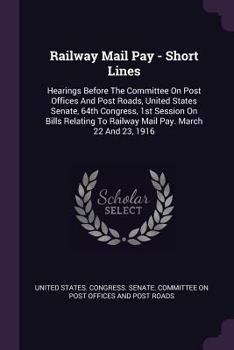 Railway Mail Pay - Short Lines: Hearings Before The Committee On Post Offices And Post Roads, United States Senate, 64th Congress, 1st Session On Bills Relating To Railway Mail Pay. March 22 And 23, 1