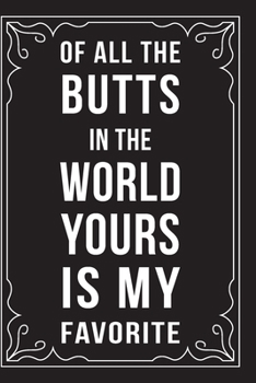 OF ALL THE BUTTS IN THE WORLD, YOURS IS MY FAVORITE: This 6"X9" journal features funny relationship quotes, makes great gift idea for Valentines Day, or Anniversary, 6"X9" 100 pages.