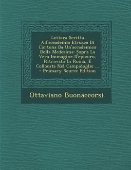 Lettera Scritta All'accademia Etrusca Di Cortona Da Un'accademico Della Medesima: Sopra La Vera Immagine D'Epicuro, Ritrovata in Roma, E Collocata Nel