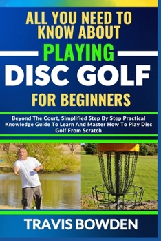 Paperback All You Need to Know about Playing Disc Golf for Beginners: Beyond The Court, Simplified Step By Step Practical Knowledge Guide To Learn And Master Ho Book
