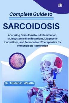 COMPLETE GUIDE TO SARCOIDOSIS: Analyzing Granulomatous Inflammation, Multisystemic Manifestations, Diagnostic Innovations, and Personalized Therapeutics for Immunologic Restoration