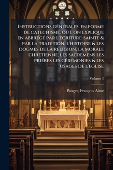 Instructions générales, en forme de catechisme, où l'on explique en abbrégé par l'ecriture-sainte & par la tradition, l'histoire & les dogmes de la ... usages de l'eglise Volume 3