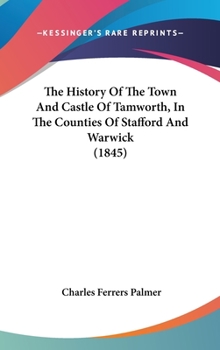 The History Of The Town And Castle Of Tamworth, In The Counties Of Stafford And Warwick