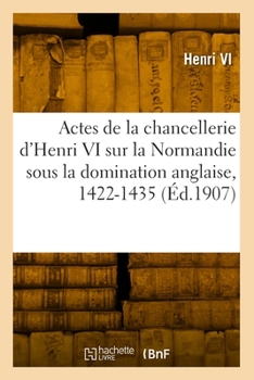 Actes de la chancellerie d'Henri VI concernant la Normandie sous la domination anglaise, 1422-1435