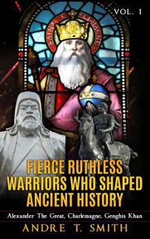 Fierce Ruthless Warriors Who Shaped Ancient History Vol. I: Alexander the Great, Charlemagne, Genghis Khan