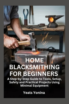 Home Blacksmithing for Beginners: A Step-by-Step Guide to Tools, Setup, Safety and Practical Projects Using Minimal Equipment