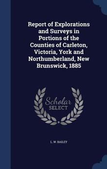 Report of Explorations and Surveys in Portions of the Counties of Carleton, Victoria, York and Northumberland, New Brunswick, 1885