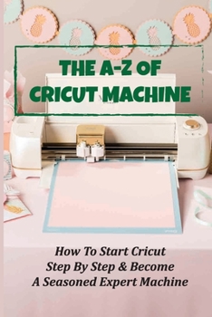 Paperback The A-Z Of Cricut Machine: How To Start Cricut Step By Step & Become A Seasoned Expert Machine: How To Use Design Space Book