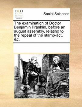 The examination of Doctor Benjamin Franklin, before an august assembly, relating to the repeal of the stamp-act, &c.