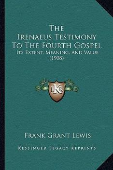 The Irenaeus Testimony To The Fourth Gospel: Its Extent, Meaning, And Value
