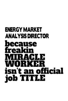 Energy Market Analysis Director Because Freakin Miracle Worker Is Not An Official Job Title: Unique Energy Market Analysis Director Notebook, Energy ... Journal Gift, Diary, Doodle Gift or Notebook