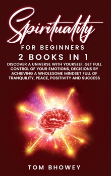Spirituality for beginners: 2 Books in 1: Discover a Universe with Yourself, Get Full Control of Your Emotions, Decisions by Achieving a Wholesome ... of Tranquility, Peace, Positivity and Success