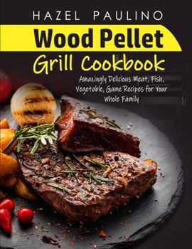 Wood Pellet Grill Cookbook: Amazingly Delicious Meat, Fish, Vegetable, Game Recipes for Your Whole Family Hazel