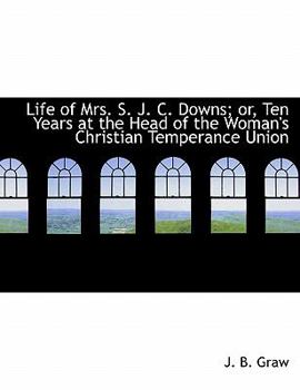 Life of Mrs S J C Downs; or, Ten Years at the Head of the Woman's Christian Temperance Union