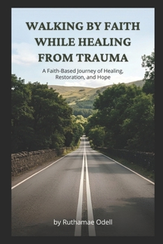 Walking by Faith While Healing from Trauma: A Faith-Based Journey of Healing, Restoration, and Hope