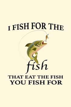 I Fish For The Fish That Eat the Fish You Fish For: Fishing Log Book - Funny Fisherman Journal - Records Details of Trip With Prompts Date Time ... Catches - Cool Gift for Men Women Friends