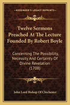 Twelve Sermons Preached At The Lecture Founded By Robert Boyle: Concerning The Possibility, Necessity And Certainty Of Divine Revelation
