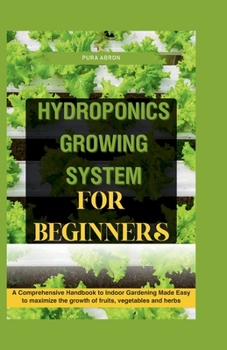 Hydroponics Growing System for Beginners: A Comprehensive Handbook to Indoor Gardening Made Easy to maximize the growth of fruits, vegetables and herb