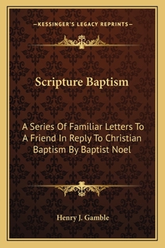 Scripture Baptism: A Series Of Familiar Letters To A Friend In Reply To Christian Baptism By Baptist Noel