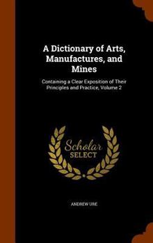 Hardcover A Dictionary of Arts, Manufactures, and Mines: Containing a Clear Exposition of Their Principles and Practice, Volume 2 Book