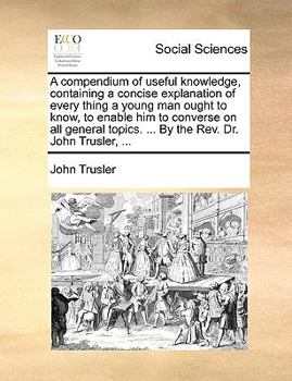 Paperback A Compendium of Useful Knowledge, Containing a Concise Explanation of Every Thing a Young Man Ought to Know, to Enable Him to Converse on All General Book