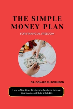 THE SIMPLE MONEY PLAN FOR FINANCIAL FREEDOM: How to Stop Living Paycheck to Paycheck, Increase Your Income, and Build a Rich Life