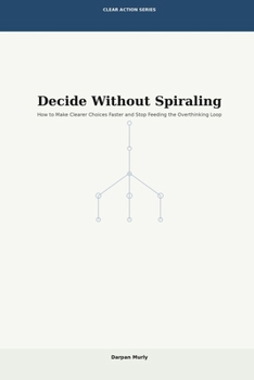 Decide Without Spiraling: How to Make Clearer Choices Faster and Stop Feeding the Overthinking Loop (Clear Action Series)