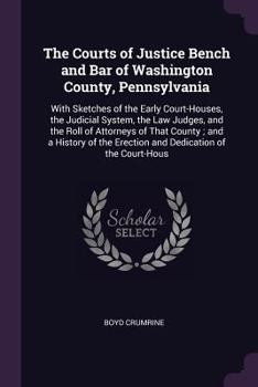 The Courts of Justice Bench and Bar of Washington County, Pennsylvania: With Sketches of the Early Court-Houses, the Judicial System, the Law Judges, and the Roll of Attorneys of That County; and a Hi