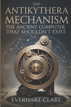 The Antikythera Mechanism: The Ancient Computer That Shouldn’t Exist: Uncovering Lost Technology, Astronomical Genius, and the Revolutionary Engineering Marvel That Shouldn't Exist