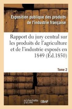 Rapport Du Jury Central Sur Les Produits de L'Agriculture Et de L'Industrie Exposa(c)S En 1849. Tome 2
