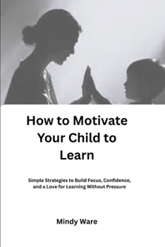 HOW TO MOTIVATE YOUR CHILD TO LEARN: Simple Strategies to Build Focus, Confidence, and a Love for Learning Without Pressure