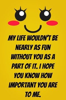My life wouldn’t be nearly as fun without you as a part of it. I hope you know how important you are to me.: Lined journal / notebook gift for him or her a good add to your surprise basket!