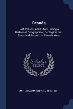 Paperback Canada: Past, Present and Future: Being a Historical, Geographical, Geological and Statistical Account of Canada West Book