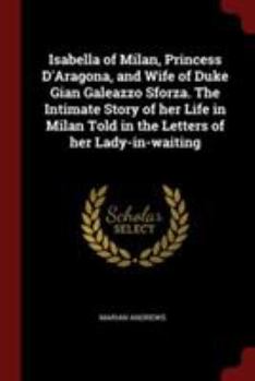 Paperback Isabella of Milan, Princess d'Aragona, and Wife of Duke Gian Galeazzo Sforza. the Intimate Story of Her Life in Milan Told in the Letters of Her Lady- Book