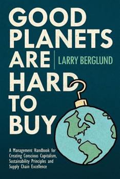 Good Planets Are Hard to Buy: A Management Handbook for Creating Conscious Capitalism, Sustainability Principles and Supply Chain Excellence