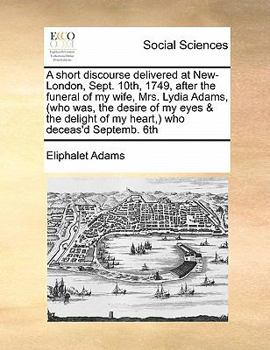 A Short Discourse Delivered at New-London, Sept. 10th, 1749, After the Funeral of my Wife, Mrs. Lydia Adams, (who was, the Desire of my Eyes & the Delight of my Heart,) who Deceas'd Septemb. 6th