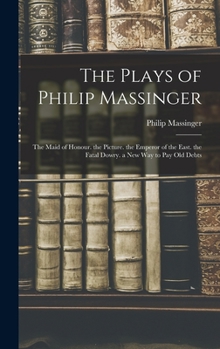 Hardcover The Plays of Philip Massinger: The Maid of Honour. the Picture. the Emperor of the East. the Fatal Dowry. a New Way to Pay Old Debts Book