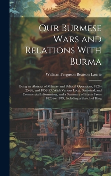 Hardcover Our Burmese Wars and Relations With Burma: Being an Abstract of Military and Political Operations, 1824-25-26, and 1852-53, With Various Local, Statis Book