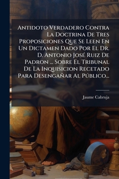 Antidoto Verdadero Contra La Doctrina De Tres Proposiciones Que Se Leen En Un Dictamen Dado Por El Dr. D. Antonio José Ruiz De Padron ... Sobre El ... Desengañar Al Público...